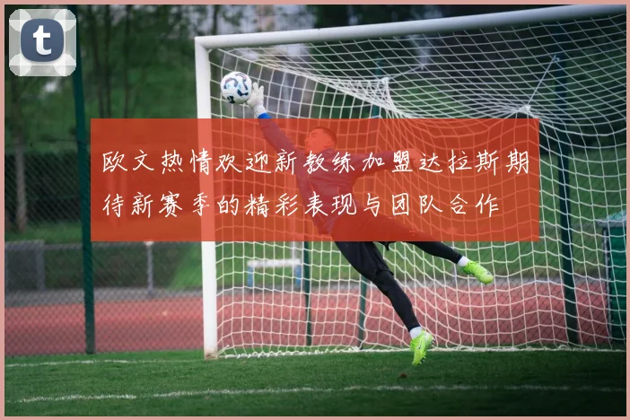 欧文热情欢迎新教练加盟达拉斯期待新赛季的精彩表现与团队合作