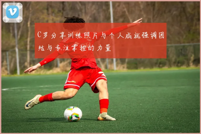 C罗分享训练照片与个人成就强调团结与专注掌控的力量