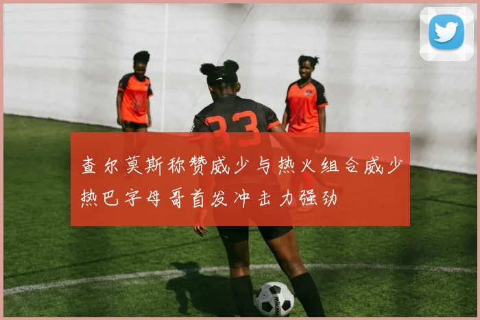 查尔莫斯称赞威少与热火组合威少热巴字母哥首发冲击力强劲