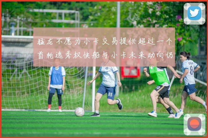 猛龙不愿为小卡交易提供超过一个首轮选秀权快船与小卡未来动向仍不明朗