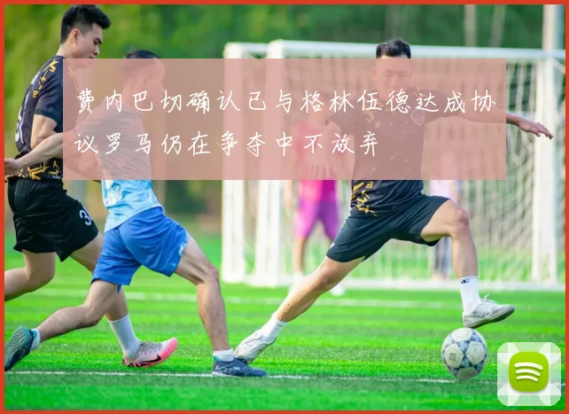 费内巴切确认已与格林伍德达成协议罗马仍在争夺中不放弃