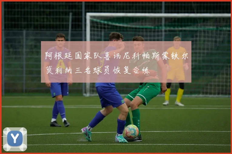 阿根廷国家队喜讯尼科帕斯蒙铁尔莫利纳三名球员恢复合练