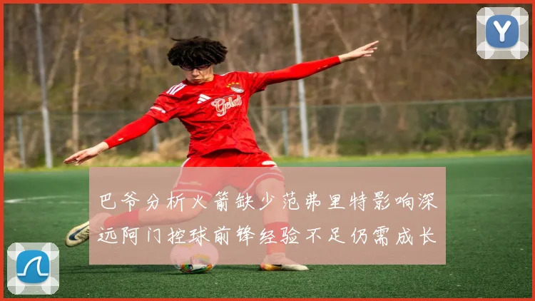 巴爷分析火箭缺少范弗里特影响深远阿门控球前锋经验不足仍需成长