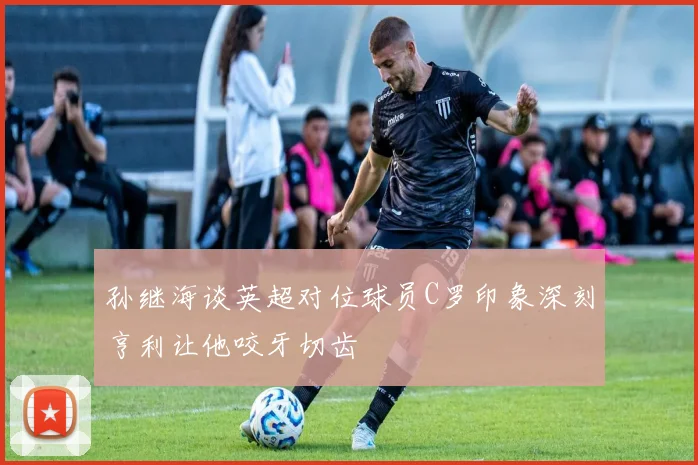孙继海谈英超对位球员C罗印象深刻亨利让他咬牙切齿