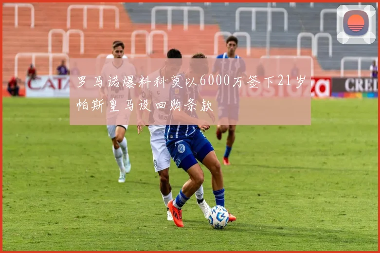 罗马诺爆料科莫以6000万签下21岁帕斯皇马设回购条款
