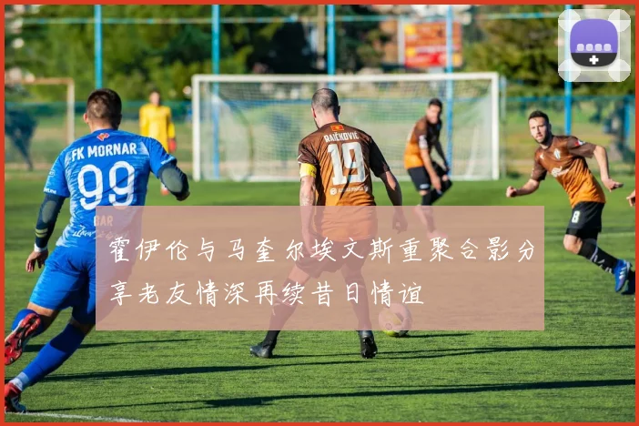 霍伊伦与马奎尔埃文斯重聚合影分享老友情深再续昔日情谊