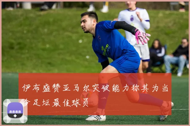 伊布盛赞亚马尔突破能力称其为当今足坛最佳球员